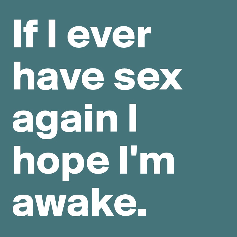 If I ever have sex again I hope I'm awake.