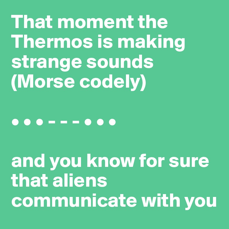 That moment the Thermos is making strange sounds (Morse codely) 
 
• • • - - - • • • 

and you know for sure that aliens communicate with you