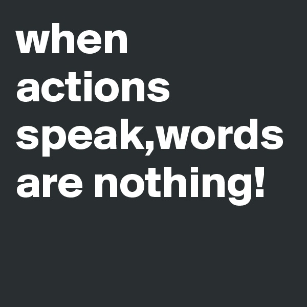 when actions speak,words are nothing!