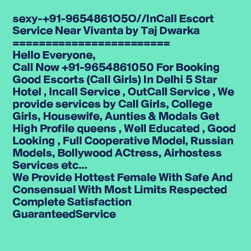 sexy-+91-9654861O5O//InCall Escort Service Near Vivanta by Taj Dwarka 
========================
Hello Everyone,
Call Now +91-9654861050 For Booking Good Escorts (Call Girls) In Delhi 5 Star Hotel , Incall Service , OutCall Service , We provide services by Call Girls, College Girls, Housewife, Aunties & Modals Get High Profile queens , Well Educated , Good Looking , Full Cooperative Model, Russian Models, Bollywood ACtress, Airhostess Services etc...
We Provide Hottest Female With Safe And Consensual With Most Limits Respected Complete Satisfaction GuaranteedService