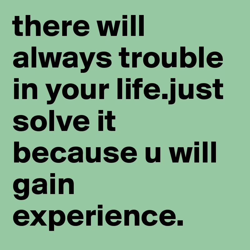 there will always trouble in your life.just solve it because u will gain experience.