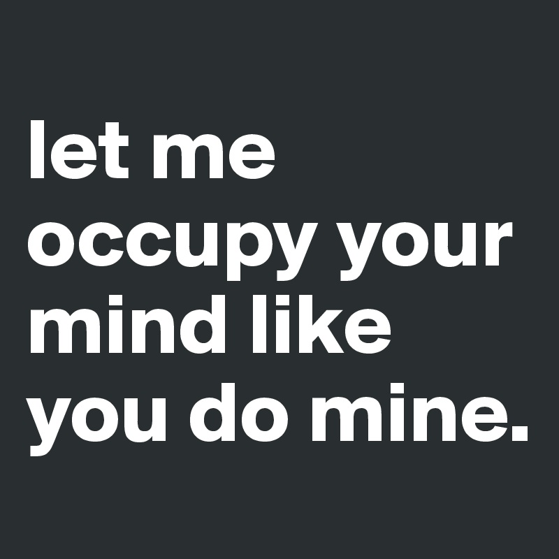 
let me occupy your mind like you do mine.