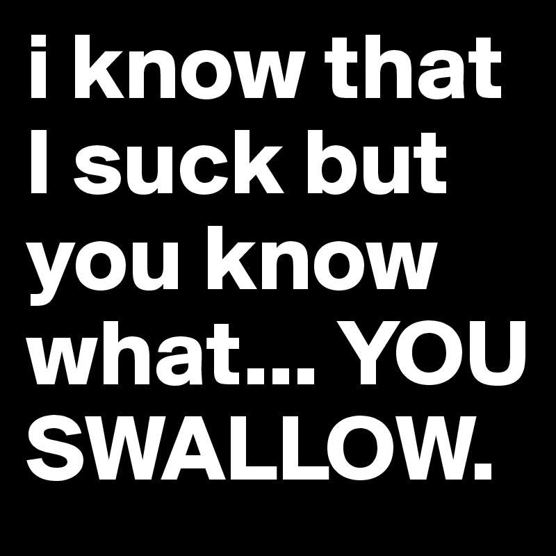 i know that I suck but you know what... YOU SWALLOW.