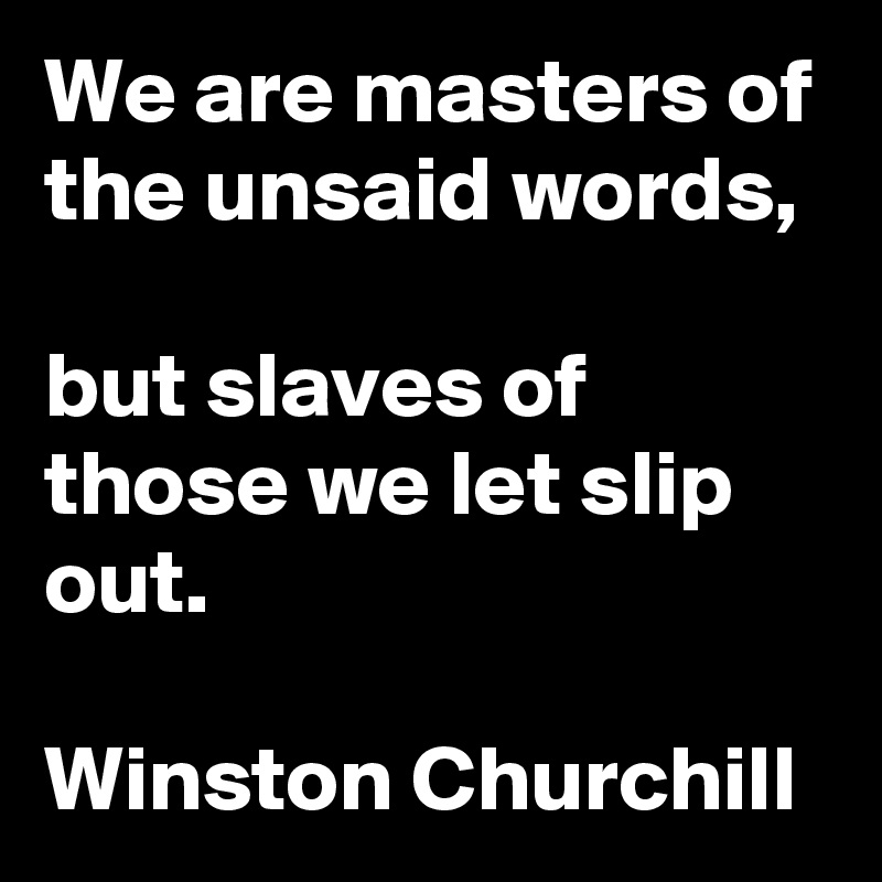 We are masters of the unsaid words,

but slaves of those we let slip out.

Winston Churchill