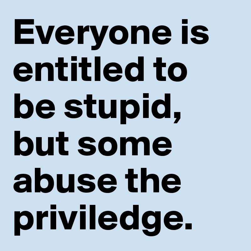 Everyone is entitled to be stupid, but some abuse the priviledge.
