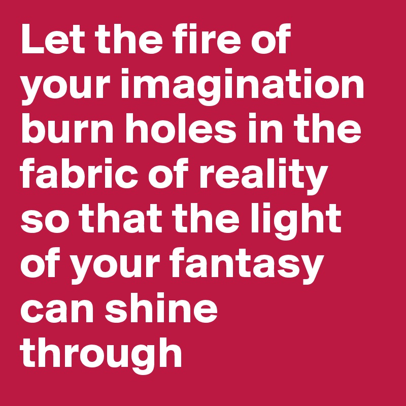 Let the fire of your imagination burn holes in the fabric of reality
so that the light of your fantasy can shine through