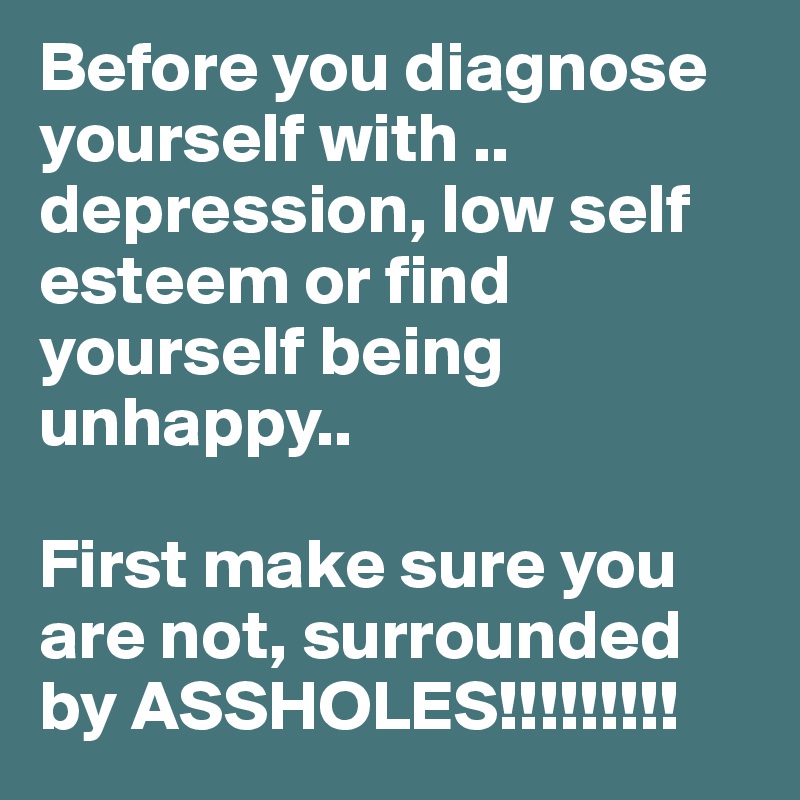 Before you diagnose yourself with .. depression, low self esteem or find yourself being unhappy..

First make sure you are not, surrounded by ASSHOLES!!!!!!!!!