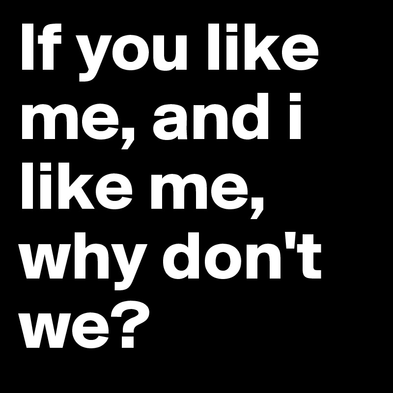 If you like me, and i like me, why don't we?