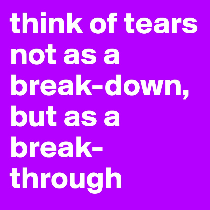 think of tears not as a break-down, but as a break-through