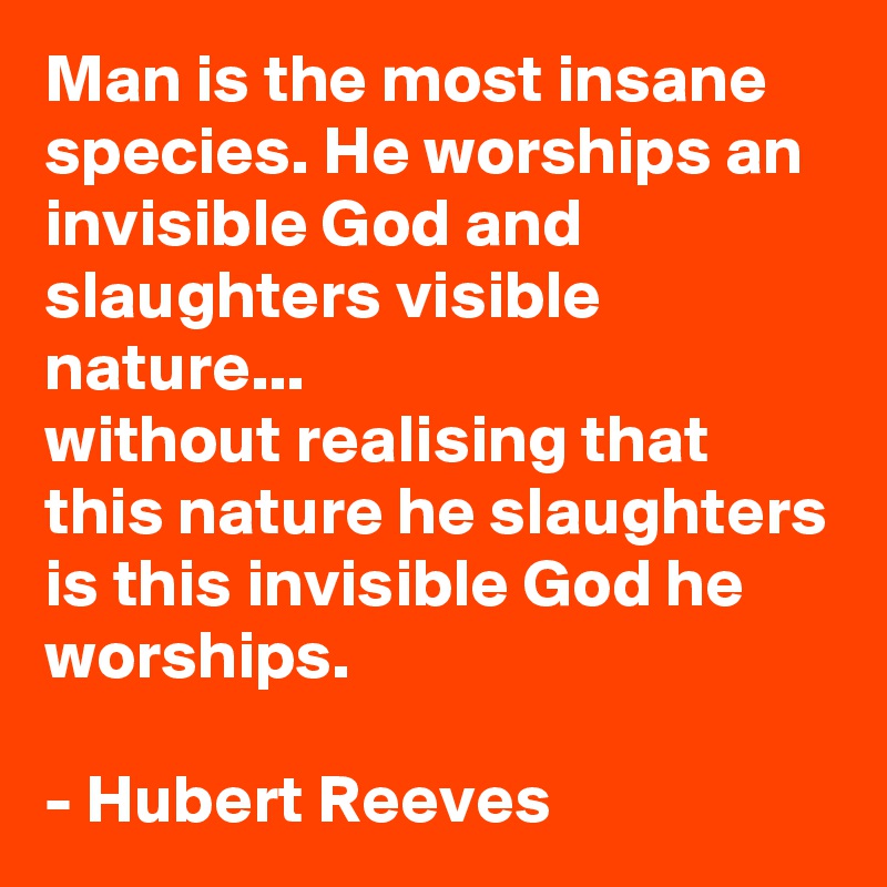 Man is the most insane species. He worships an invisible God and slaughters visible nature...
without realising that this nature he slaughters is this invisible God he worships.

- Hubert Reeves