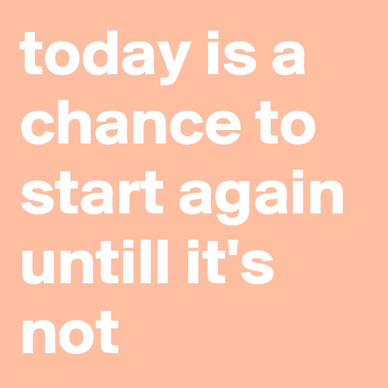 today is a chance to start again untill it's not 