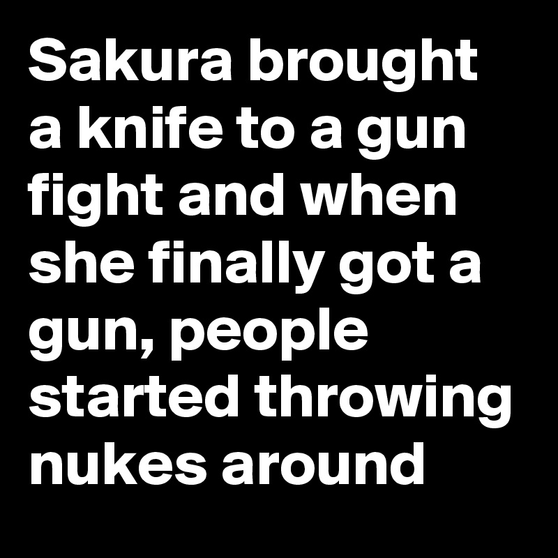 Sakura brought a knife to a gun fight and when she finally got a gun, people started throwing nukes around