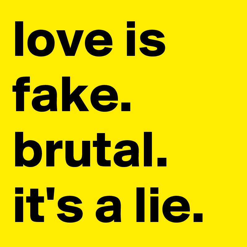 love is fake. brutal. it's a lie. 