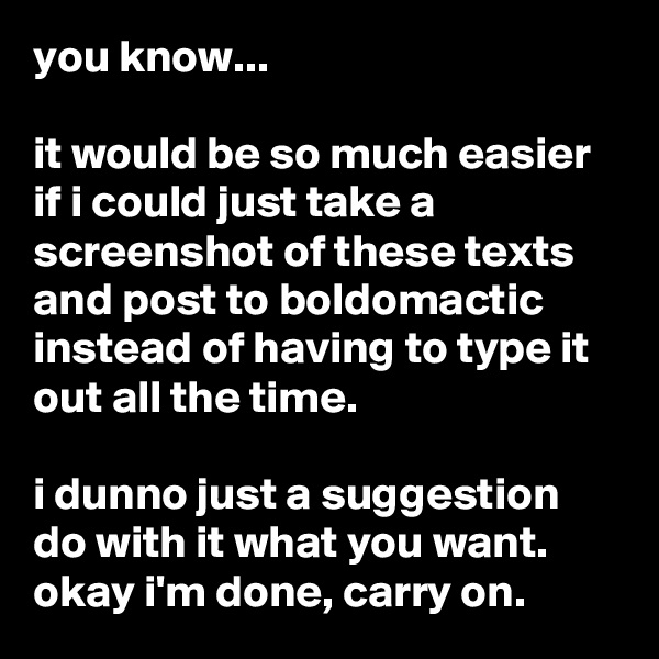 you know...

it would be so much easier if i could just take a screenshot of these texts and post to boldomactic instead of having to type it out all the time.

i dunno just a suggestion do with it what you want. okay i'm done, carry on.