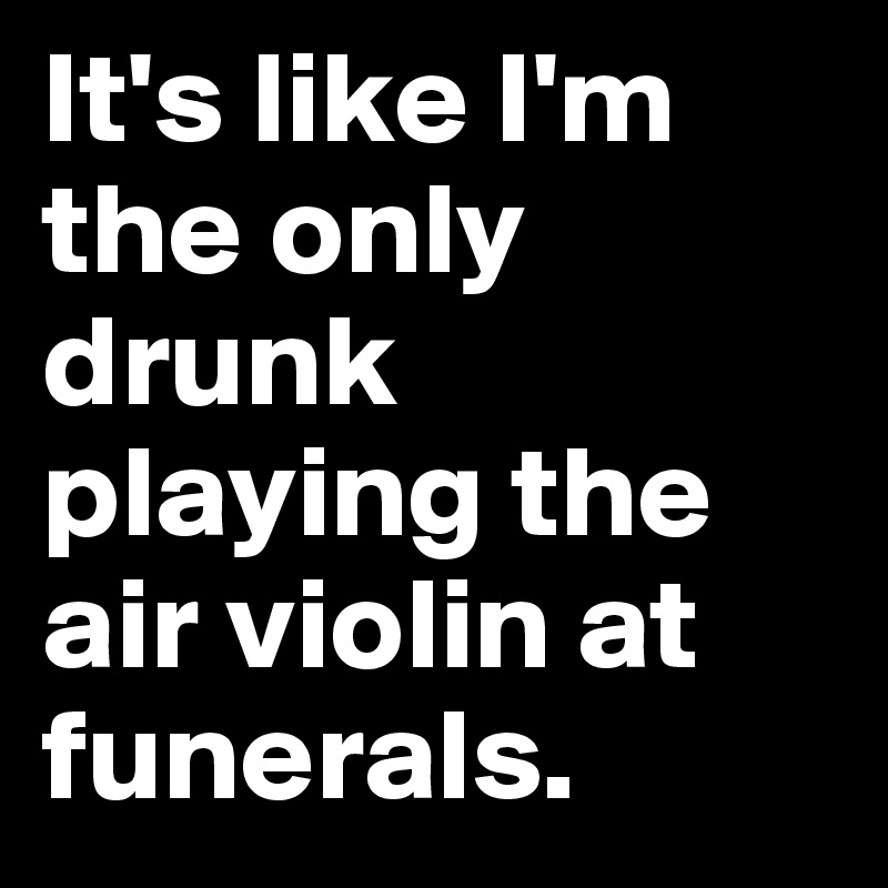 It's like I'm the only drunk playing the air violin at funerals.