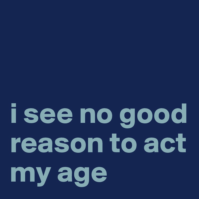 


i see no good reason to act my age