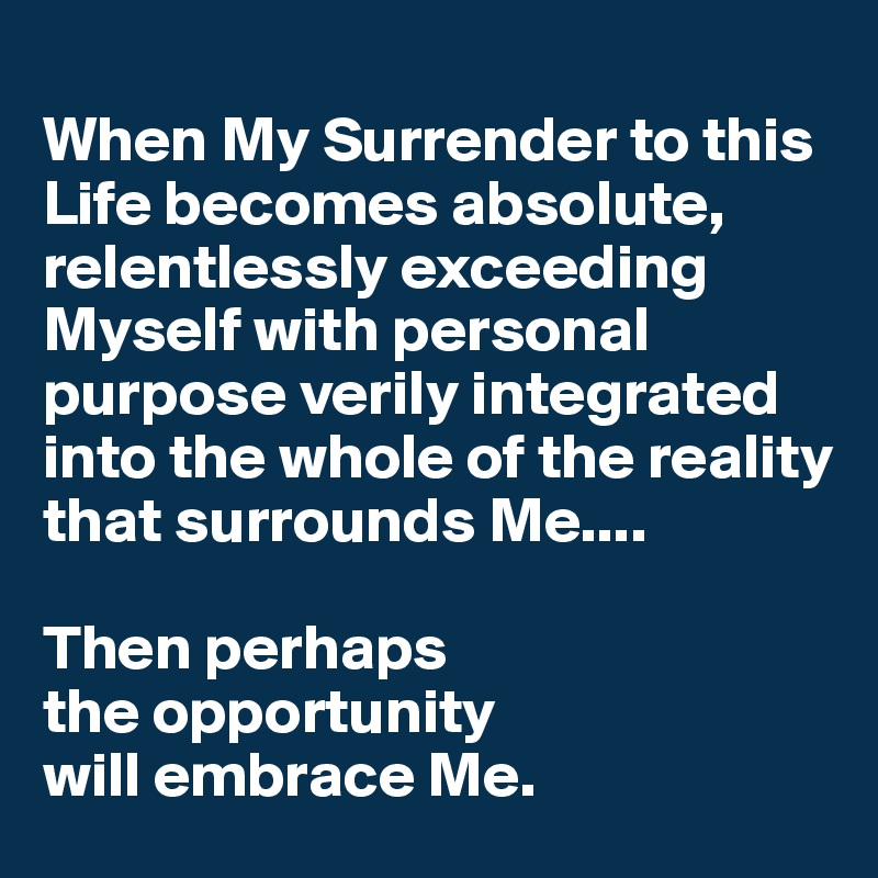 
When My Surrender to this Life becomes absolute, relentlessly exceeding Myself with personal purpose verily integrated into the whole of the reality that surrounds Me....

Then perhaps 
the opportunity 
will embrace Me.