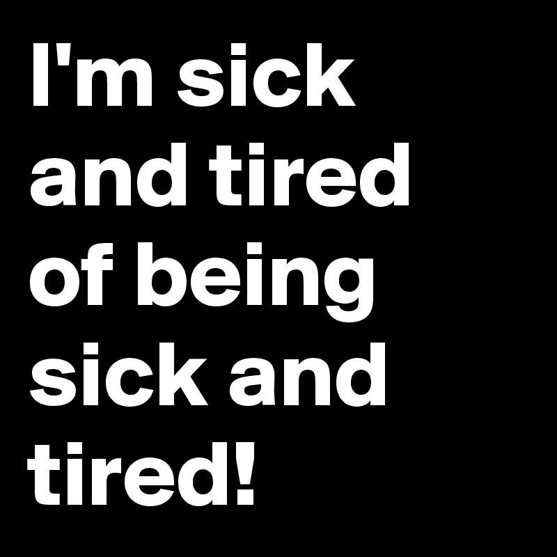 I'm sick and tired of being sick and tired!