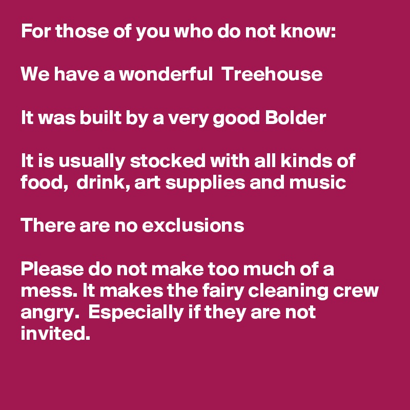 For those of you who do not know: 

We have a wonderful  Treehouse

It was built by a very good Bolder 

It is usually stocked with all kinds of food,  drink, art supplies and music

There are no exclusions

Please do not make too much of a mess. It makes the fairy cleaning crew angry.  Especially if they are not invited.  

