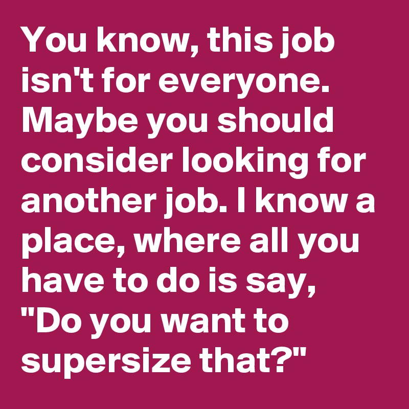 You know, this job isn't for everyone. Maybe you should consider looking for another job. I know a place, where all you have to do is say, "Do you want to supersize that?"