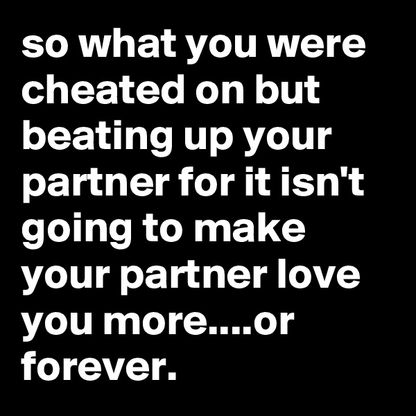 so what you were cheated on but beating up your partner for it isn't going to make your partner love you more....or forever.