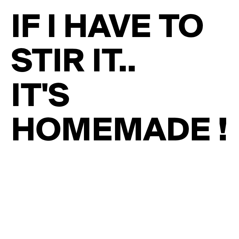 IF I HAVE TO STIR IT..
IT'S HOMEMADE !

