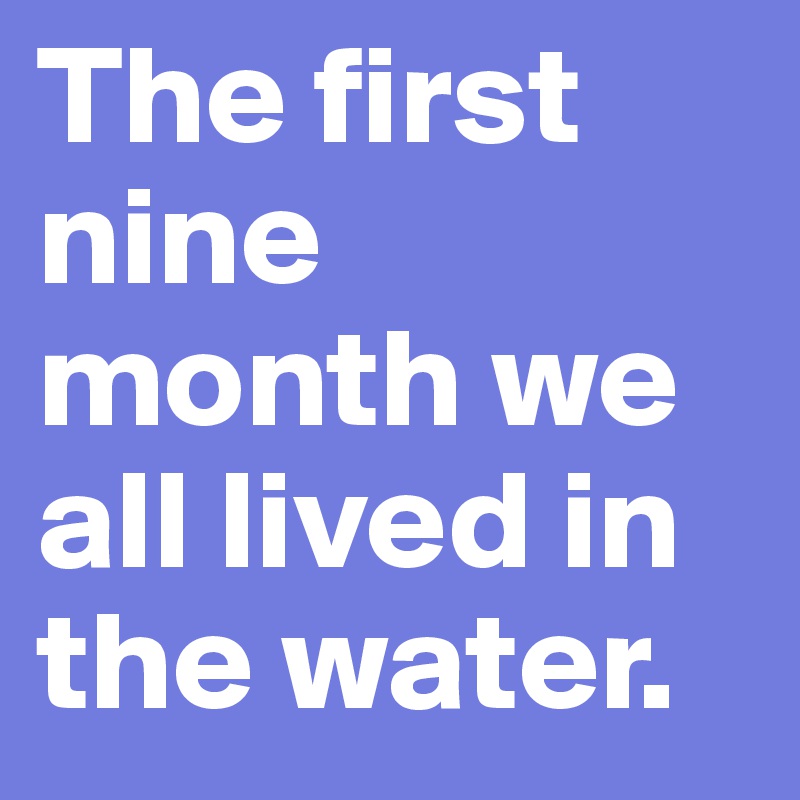 The first nine month we all lived in the water.
