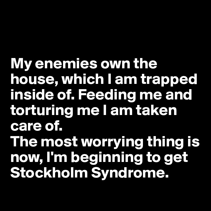 


My enemies own the house, which I am trapped inside of. Feeding me and torturing me I am taken care of. 
The most worrying thing is now, I'm beginning to get Stockholm Syndrome. 
