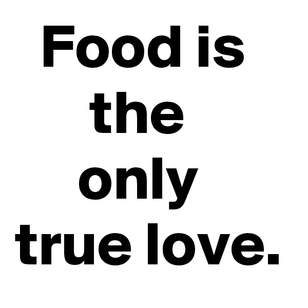   Food is         the             only     true love.