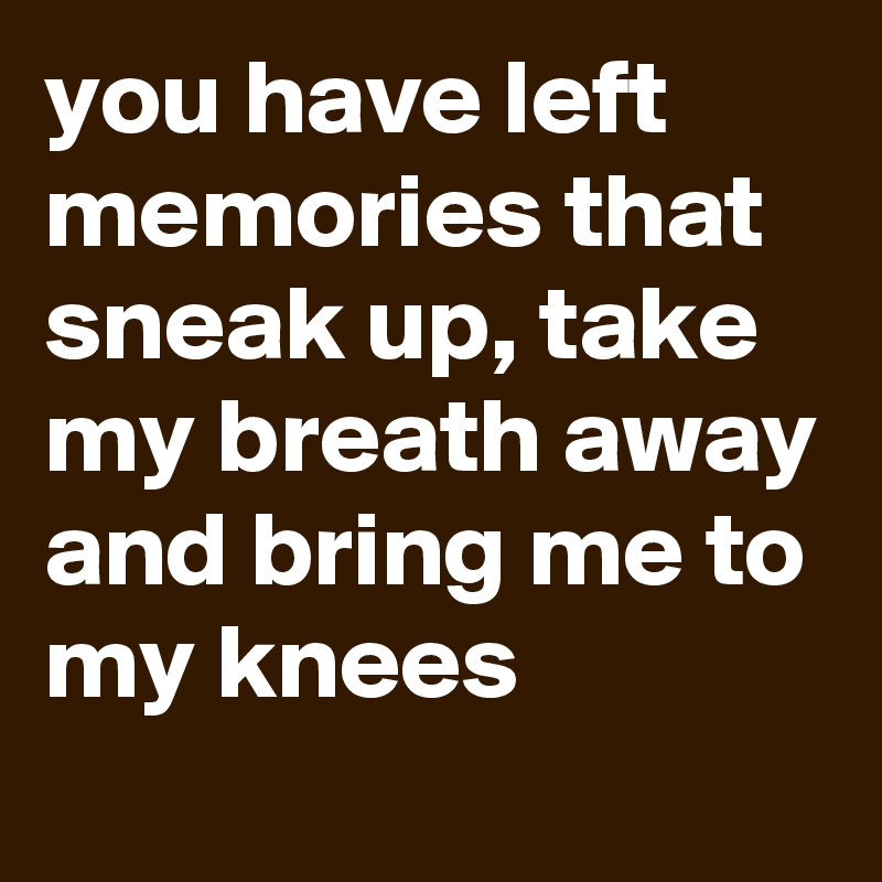you have left memories that sneak up, take my breath away and bring me to my knees
