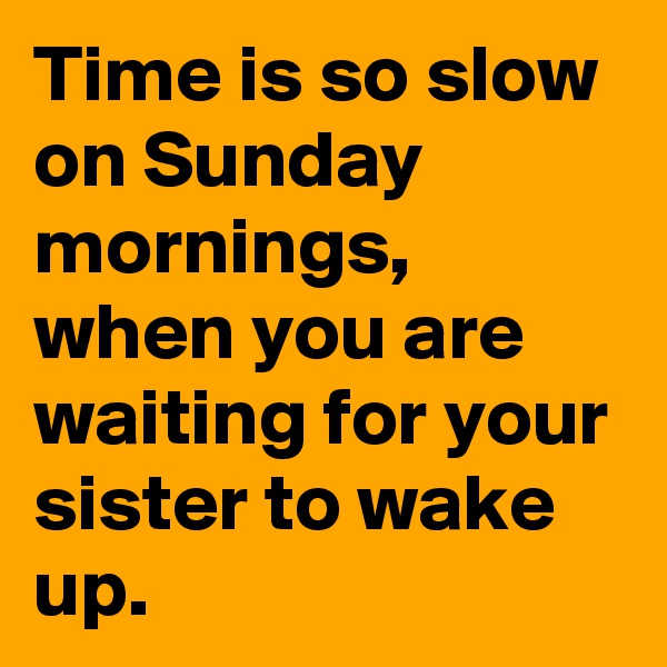 Time is so slow on Sunday mornings, when you are waiting for your sister to wake up.