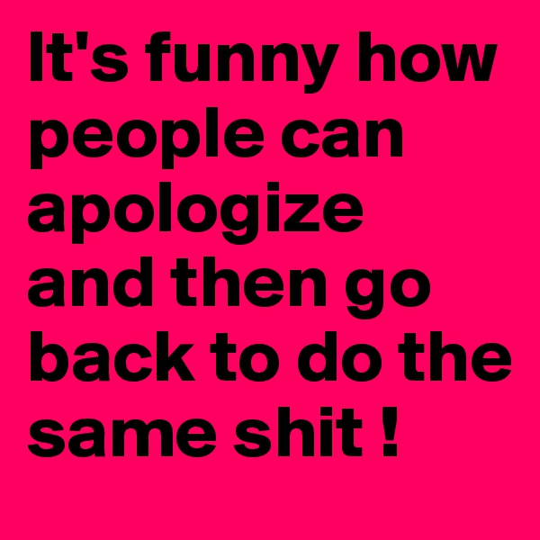 It's funny how people can apologize
and then go back to do the same shit !