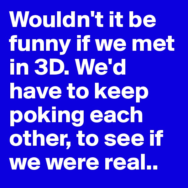Wouldn't it be funny if we met in 3D. We'd have to keep poking each other, to see if we were real..