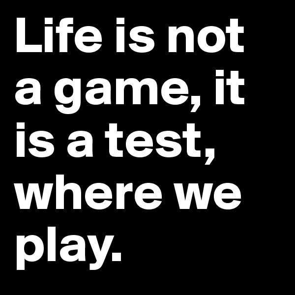 Life is not a game, it is a test, where we play.