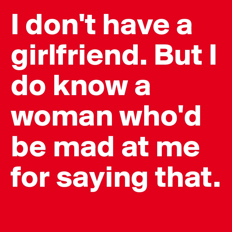 I don't have a girlfriend. But I do know a woman who'd be mad at me for saying that.