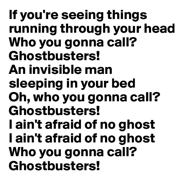If you're seeing things running through your head 
Who you gonna call? Ghostbusters!
An invisible man 
sleeping in your bed 
Oh, who you gonna call? 
Ghostbusters!
I ain't afraid of no ghost 
I ain't afraid of no ghost 
Who you gonna call?
Ghostbusters!