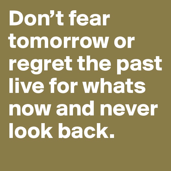 Don’t fear tomorrow or regret the past live for whats now and never look back.