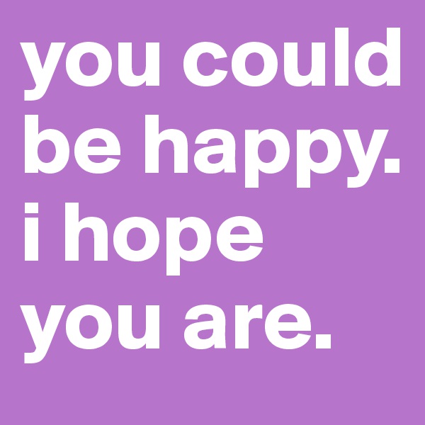 you could be happy.
i hope you are.
