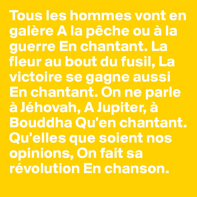 Tous les hommes vont en galère A la pêche ou à la guerre En chantant. La fleur au bout du fusil, La victoire se gagne aussi En chantant. On ne parle à Jéhovah, A Jupiter, à Bouddha Qu'en chantant. Qu'elles que soient nos opinions, On fait sa révolution En chanson.