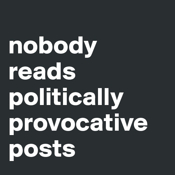 
nobody reads politically provocative posts
