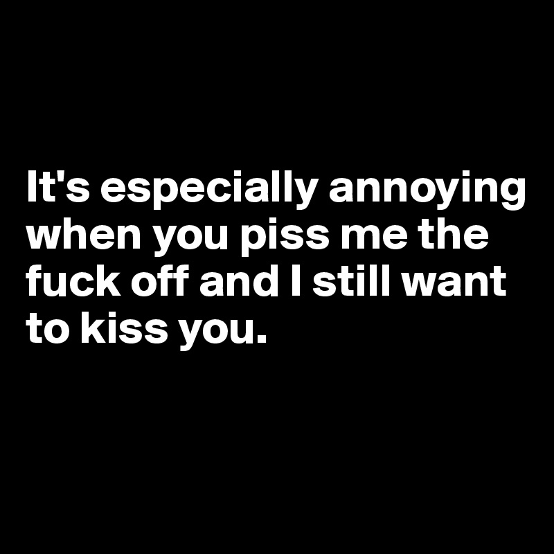 


It's especially annoying when you piss me the fuck off and I still want to kiss you.


