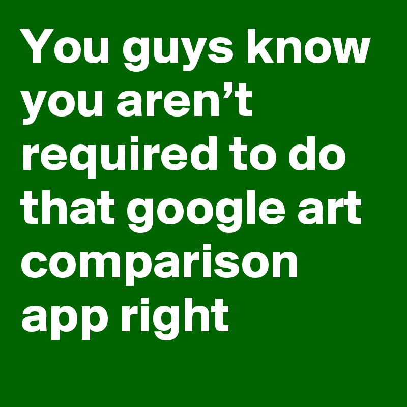 You guys know you aren’t required to do that google art comparison app right