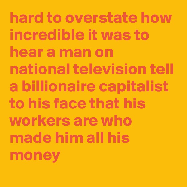hard to overstate how incredible it was to hear a man on national television tell a billionaire capitalist to his face that his workers are who made him all his money