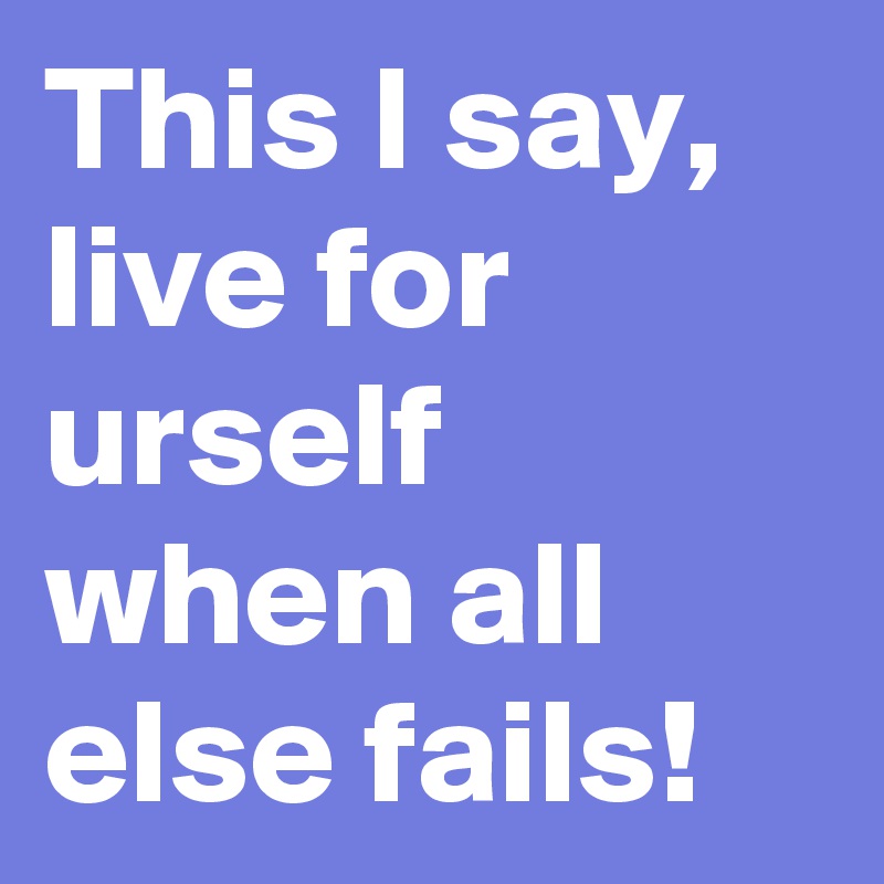 This I say, live for urself when all else fails!