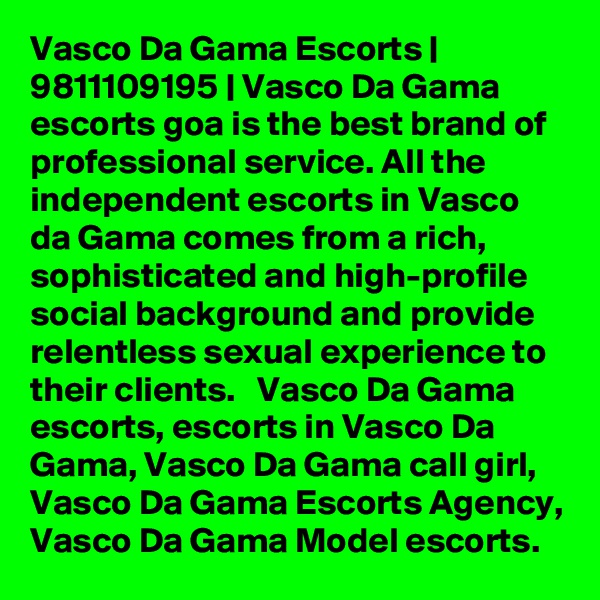 Vasco Da Gama Escorts | 9811109195 | Vasco Da Gama escorts goa is the best brand of professional service. All the independent escorts in Vasco da Gama comes from a rich, sophisticated and high-profile social background and provide relentless sexual experience to their clients.   Vasco Da Gama escorts, escorts in Vasco Da Gama, Vasco Da Gama call girl, Vasco Da Gama Escorts Agency, Vasco Da Gama Model escorts.