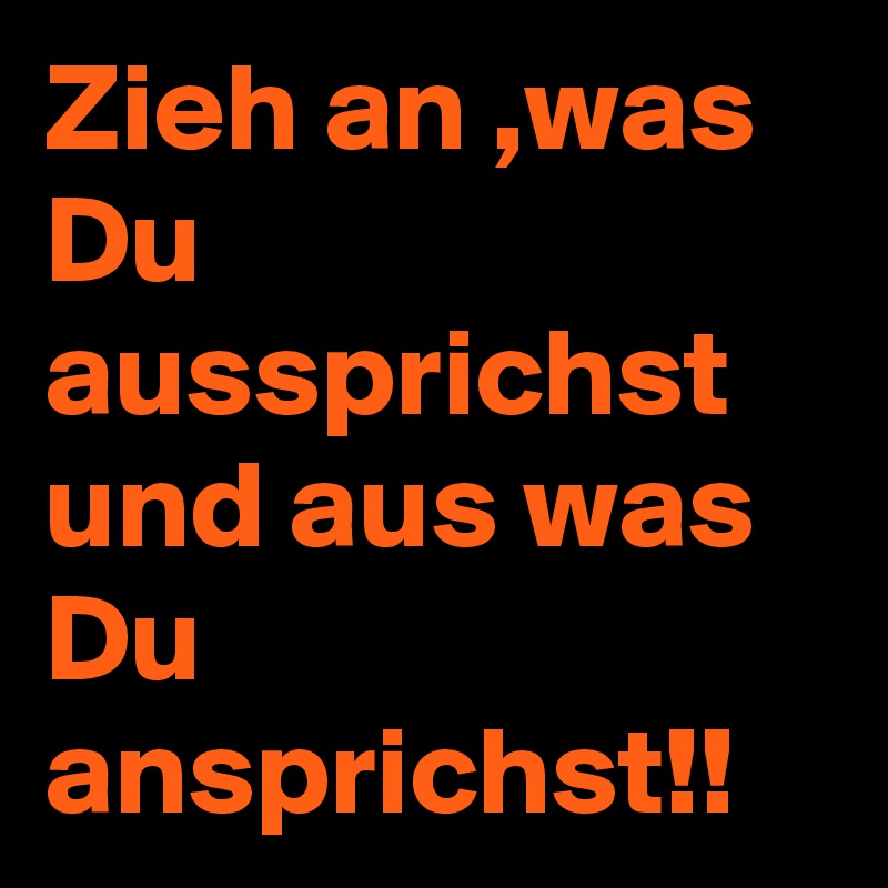 Zieh an ,was Du aussprichst und aus was Du ansprichst!! 