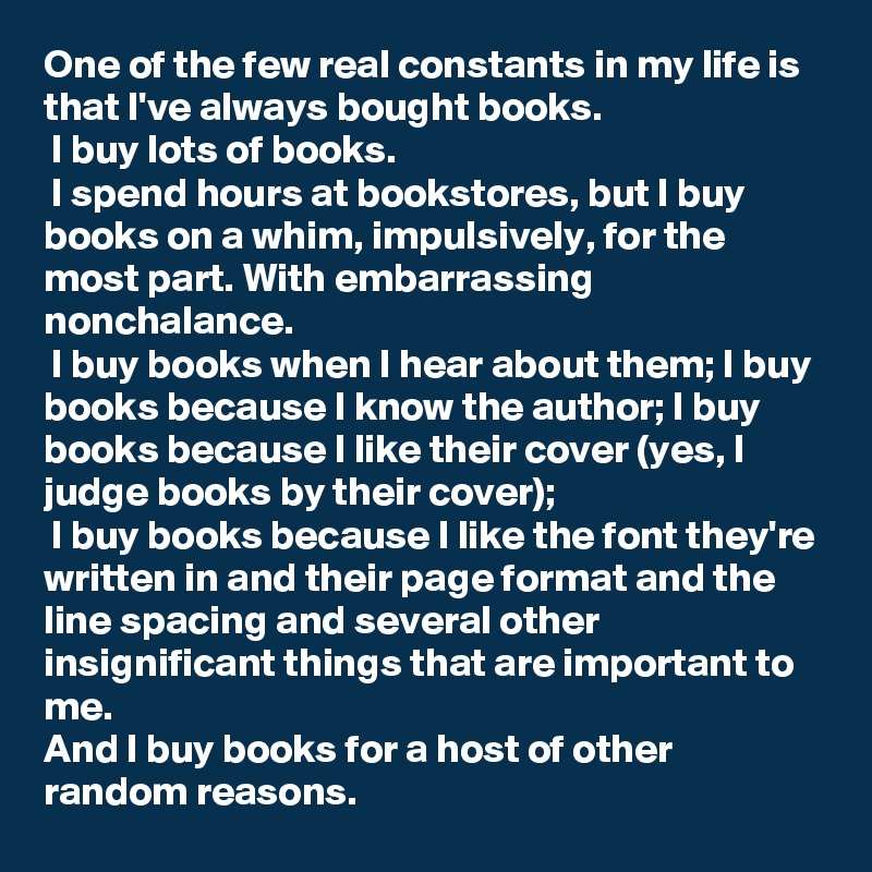 One of the few real constants in my life is that I've always bought books. 
 I buy lots of books.
 I spend hours at bookstores, but I buy books on a whim, impulsively, for the most part. With embarrassing nonchalance. 
 I buy books when I hear about them; I buy books because I know the author; I buy books because I like their cover (yes, I judge books by their cover); 
 I buy books because I like the font they're written in and their page format and the line spacing and several other insignificant things that are important to me. 
And I buy books for a host of other random reasons. 