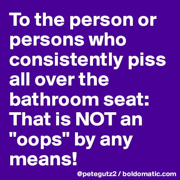 To the person or persons who consistently piss all over the bathroom seat: That is NOT an "oops" by any means!