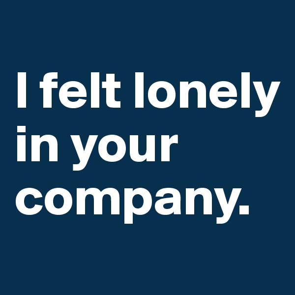 
I felt lonely in your company.