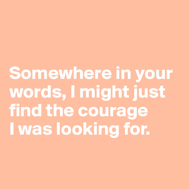 


Somewhere in your words, I might just 
find the courage
I was looking for.

